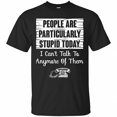 People Are Particularly Stupid Today I Cant Talk To Anymore Of Them T-Shirt - Funny Shirts