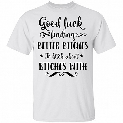 Good Luck Finding Better Bitches To Bitch About Bitches With T-Shirt