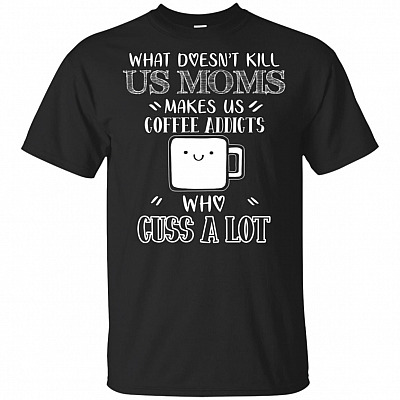 What Doesn't Kill Us Moms Makes Us Coffee Addicts Who Cuss A Lot T-Shirt - Funny Shirt