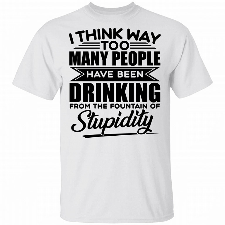 I Think Way Too Many People Have Been Drinking from the Fountain of Stupidity Funny T-Shirt, White, Unisex T-Shirt