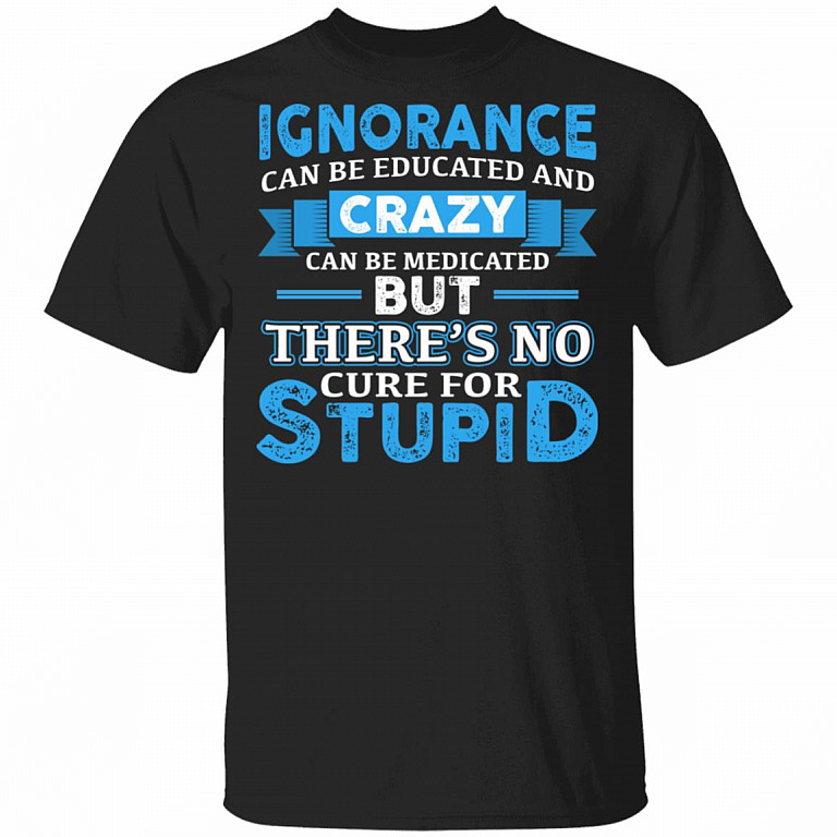 Ignorance Can Be Educated And Crazy Can Be Medicated But There's No Cure For Stupid Funny T-Shirt, Black, Unisex T-Shirt