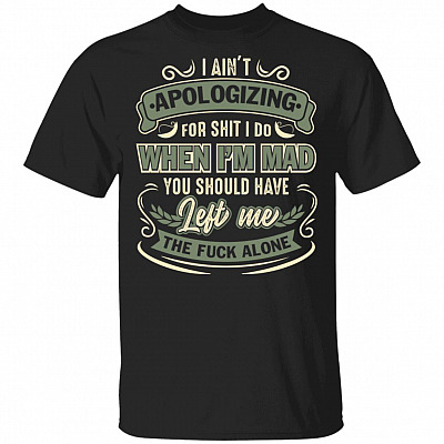 I Ain't Apologizing For Shit I Do When I'm Mad You Should Have Left Me The Fuck Alone T-Shirt-Sarcastic Shirt, Black, Unisex T-Shirt